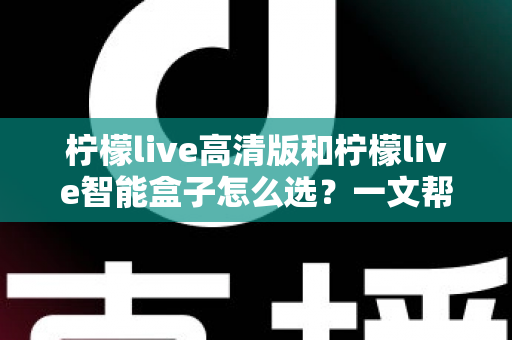柠檬live高清版和柠檬live智能盒子怎么选？一文帮你理清思路的完整选购指南