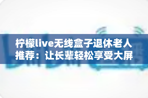 柠檬live无线盒子退休老人推荐：让长辈轻松享受大屏观影乐趣的智能选择