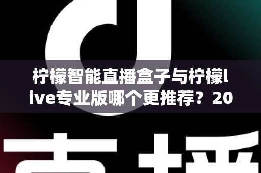 柠檬智能直播盒子与柠檬live专业版哪个更推荐？2025年直播创业者必看的深度对比与选购指南