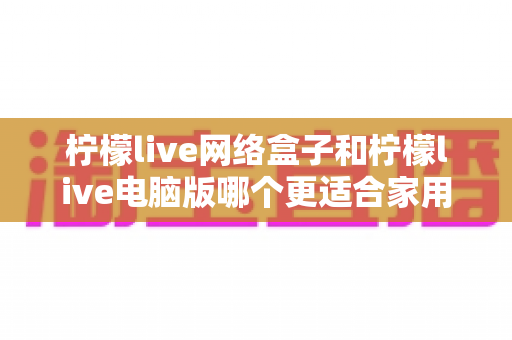 柠檬live网络盒子和柠檬live电脑版哪个更适合家用?家庭观影设备深度对比全解析 柠檬live网络盒子和柠檬live电脑版哪个更适合家用?家庭观影设备深度对比全解析