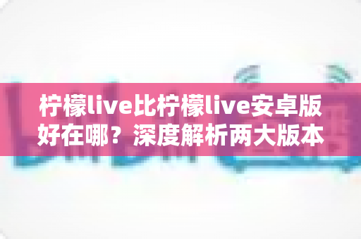 柠檬live比柠檬live安卓版好在哪？深度解析两大版本差异与选择指南