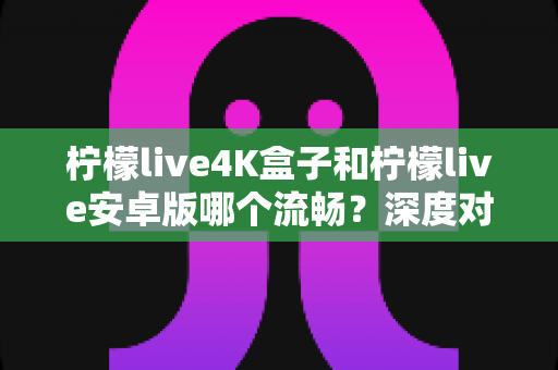 柠檬live4K盒子和柠檬live安卓版哪个流畅？深度对比解析与选购全指南
