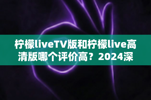 柠檬liveTV版和柠檬live高清版哪个评价高?2024深度对比测评帮你选对版本 柠檬liveTV版和柠檬live高清版哪个评价高?2024深度对比测评帮你选对版本