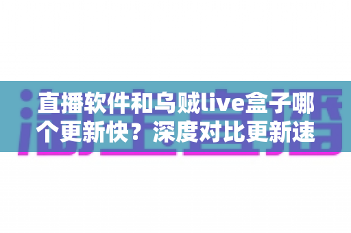 直播软件和乌贼live盒子哪个更新快？深度对比更新速度、使用体验与选购建议，帮您找到理想观影方案
