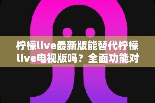 柠檬live最新版能替代柠檬live电视版吗？全面功能对比与使用场景深度解析