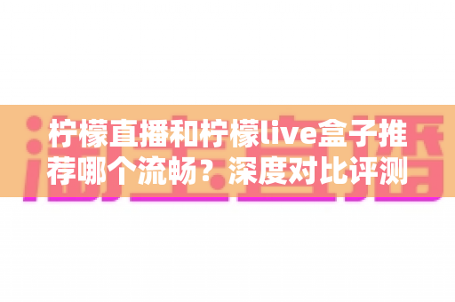 柠檬直播和柠檬live盒子推荐哪个流畅?深度对比评测与实用选购指南 柠檬直播和柠檬live盒子推荐哪个流畅?深度对比评测与实用选购指南