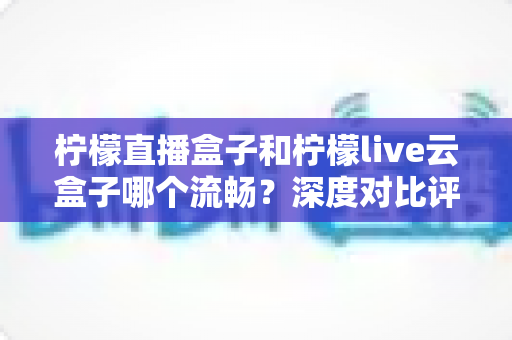 柠檬直播盒子和柠檬live云盒子哪个流畅？深度对比评测，帮你选出真正不卡顿的观影利器