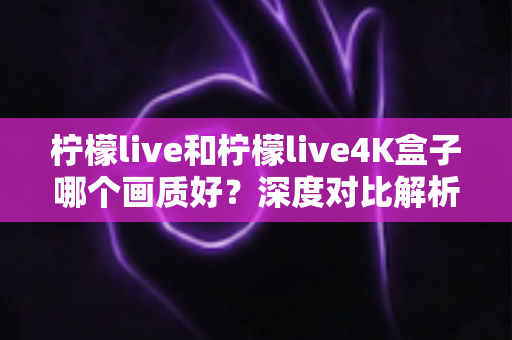 柠檬live和柠檬live4K盒子哪个画质好？深度对比解析助你选对高清观影方案