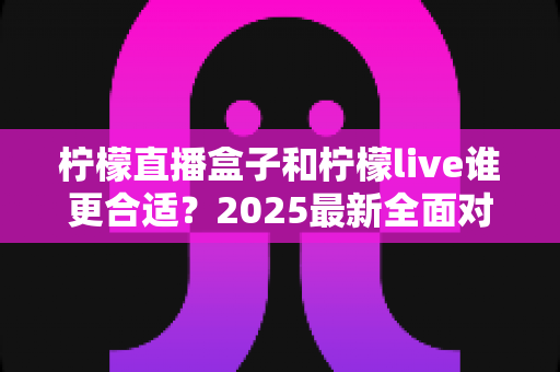 柠檬直播盒子和柠檬live谁更合适？2025最新全面对比评测与选购指南