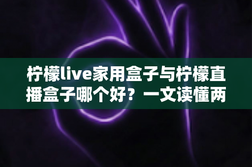 柠檬live家用盒子与柠檬直播盒子哪个好?一文读懂两款电视盒子的差异与选购指南 柠檬live家用盒子与柠檬直播盒子哪个好?一文读懂两款电视盒子的差异与选购指南