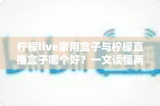 柠檬live家用盒子与柠檬直播盒子哪个好?一文读懂两款电视盒子的差异与选购指南 柠檬live家用盒子与柠檬直播盒子哪个好?一文读懂两款电视盒子的差异与选购指南