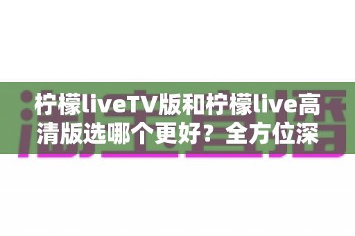 柠檬liveTV版和柠檬live高清版选哪个更好?全方位深度对比评测与实用选购指南 柠檬liveTV版和柠檬live高清版选哪个更好?全方位深度对比评测与实用选购指南