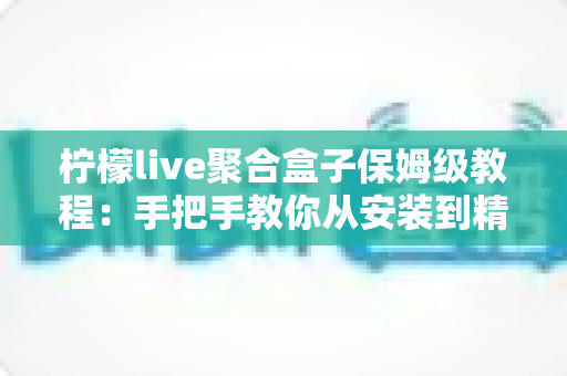 柠檬live聚合盒子保姆级教程：手把手教你从安装到精通的全流程指南