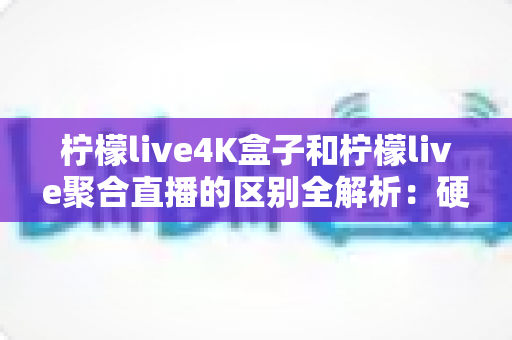 柠檬live4K盒子和柠檬live聚合直播的区别全解析：硬件与软件直播方案深度对比，帮你选对高清视听体验