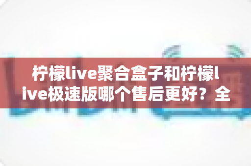 柠檬live聚合盒子和柠檬live极速版哪个售后更好?全方位售后对比与选购避坑指南 柠檬live聚合盒子和柠檬live极速版哪个售后更好?全方位售后对比与选购避坑指南