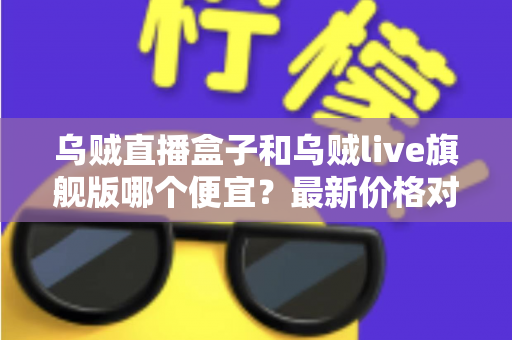 乌贼直播盒子和乌贼live旗舰版哪个便宜？最新价格对比与超实用选购指南