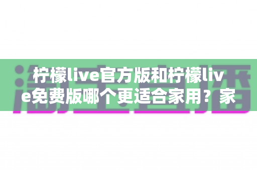 柠檬live官方版和柠檬live免费版哪个更适合家用?家庭用户全面对比评测与选择指南 柠檬live官方版和柠檬live免费版哪个更适合家用?家庭用户全面对比评测与选择指南
