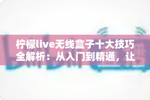 柠檬live无线盒子十大技巧全解析:从入门到精通,让投屏体验翻倍提升的实用指南 柠檬live无线盒子十大技巧全解析:从入门到精通,让投屏体验翻倍提升的实用指南