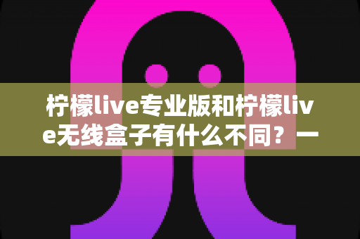 柠檬live专业版和柠檬live无线盒子有什么不同？一文看懂两款直播神器的核心差异与选购指南