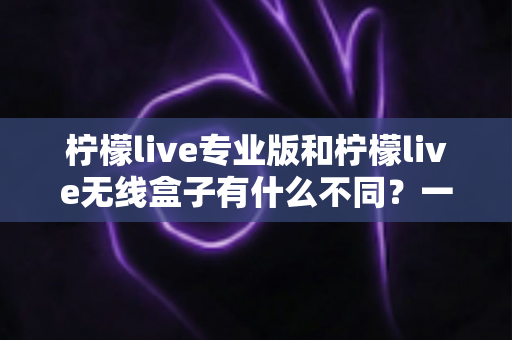 柠檬live专业版和柠檬live无线盒子有什么不同？一文看懂两款直播神器的核心差异与选购指南