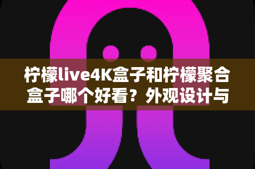 柠檬live4K盒子和柠檬聚合盒子哪个好看？外观设计与视觉体验全方位深度对比评测