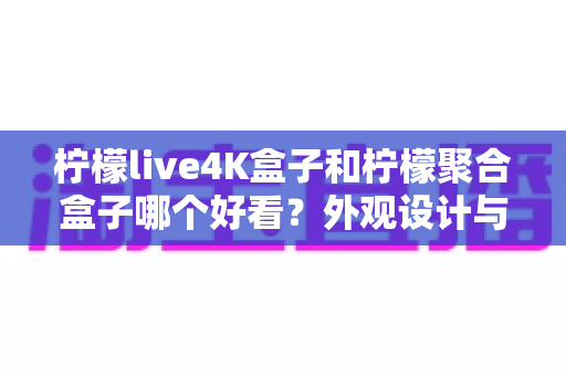柠檬live4K盒子和柠檬聚合盒子哪个好看？外观设计与视觉体验全方位深度对比评测