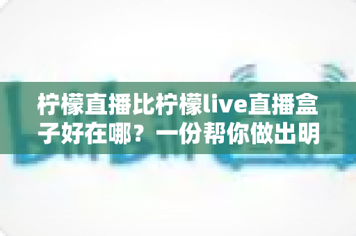 柠檬直播比柠檬live直播盒子好在哪？一份帮你做出明智选择的深度对比