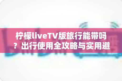 柠檬liveTV版旅行能带吗?出行使用全攻略与实用避坑指南 柠檬liveTV版旅行能带吗?出行使用全攻略与实用避坑指南