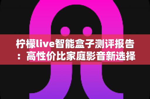 柠檬live智能盒子测评报告:高性价比家庭影音新选择,深度实测一探究竟 柠檬live智能盒子测评报告:高性价比家庭影音新选择,深度实测一探究竟