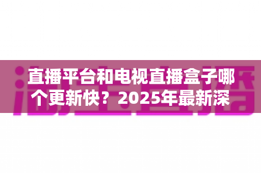 直播平台和电视直播盒子哪个更新快?2025年最新深度对比评测助你选对观影方式 直播平台和电视直播盒子哪个更新快?2025年最新深度对比评测助你选对观影方式