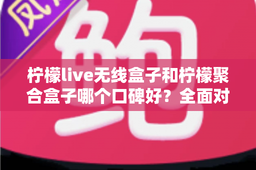 柠檬live无线盒子和柠檬聚合盒子哪个口碑好？全面对比测评与实用选购指南