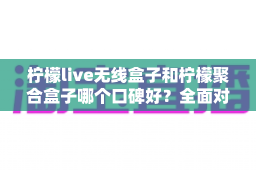 柠檬live无线盒子和柠檬聚合盒子哪个口碑好？全面对比测评与实用选购指南