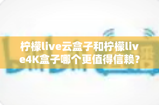 柠檬live云盒子和柠檬live4K盒子哪个更值得信赖?2025年最全深度对比评测与选购避坑指南 柠檬live云盒子和柠檬live4K盒子哪个更值得信赖?2025年最全深度对比评测与选购避坑指南