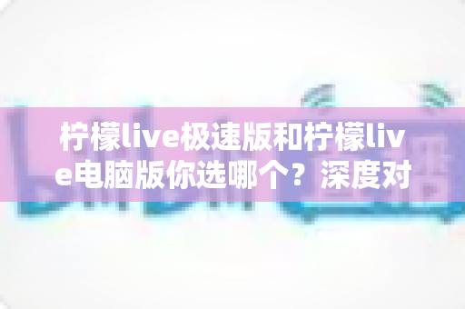 柠檬live极速版和柠檬live电脑版你选哪个？深度对比分析助你找到最适合的版本