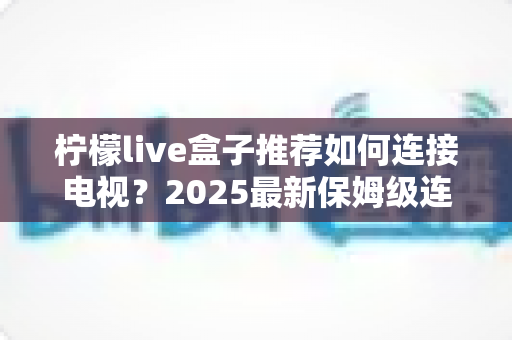 柠檬live盒子推荐如何连接电视？2025最新保姆级连接教程与选购指南