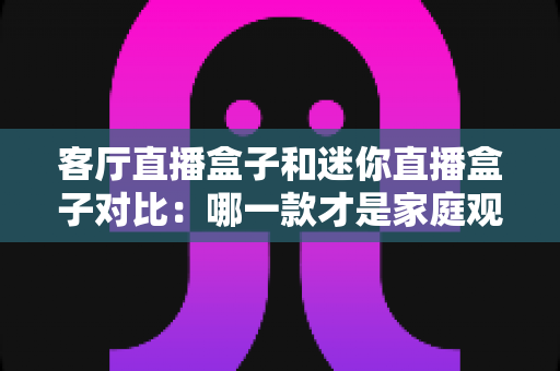 客厅直播盒子和迷你直播盒子对比:哪一款才是家庭观影的最佳选择? 客厅直播盒子和迷你直播盒子对比:哪一款才是家庭观影的最佳选择?