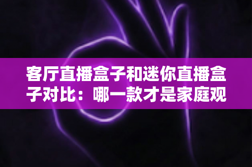 客厅直播盒子和迷你直播盒子对比：哪一款才是家庭观影的最佳选择？