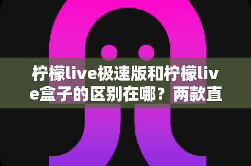 柠檬live极速版和柠檬live盒子的区别在哪？两款直播工具功能差异全解析与选择指南