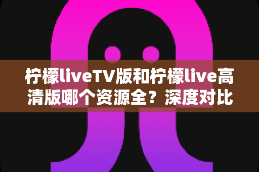 柠檬liveTV版和柠檬live高清版哪个资源全？深度对比帮你选对版本不踩坑