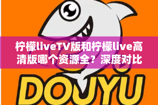 柠檬liveTV版和柠檬live高清版哪个资源全？深度对比帮你选对版本不踩坑