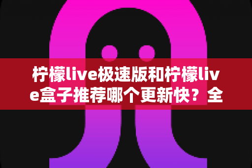 柠檬live极速版和柠檬live盒子推荐哪个更新快？全面对比分析与实用选择指南