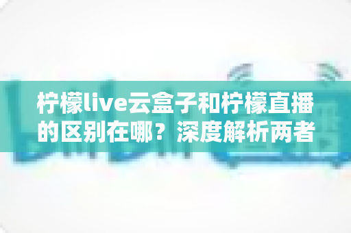柠檬live云盒子和柠檬直播的区别在哪?深度解析两者差异,帮你选对观看方式 柠檬live云盒子和柠檬直播的区别在哪?深度解析两者差异,帮你选对观看方式