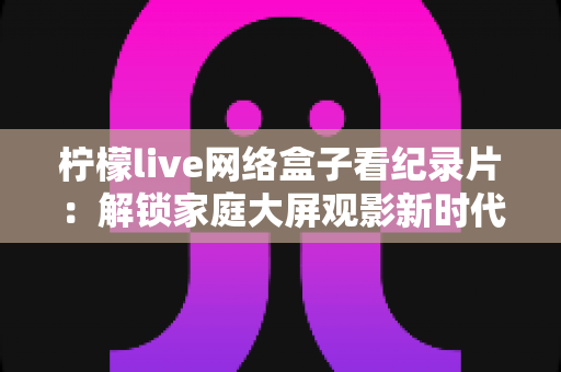 柠檬live网络盒子看纪录片:解锁家庭大屏观影新时代的完整指南 柠檬live网络盒子看纪录片:解锁家庭大屏观影新时代的完整指南