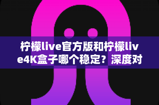 柠檬live官方版和柠檬live4K盒子哪个稳定？深度对比解析助你做出明智选择