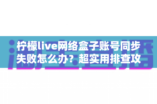 柠檬live网络盒子账号同步失败怎么办？超实用排查攻略助你快速恢复观影体验