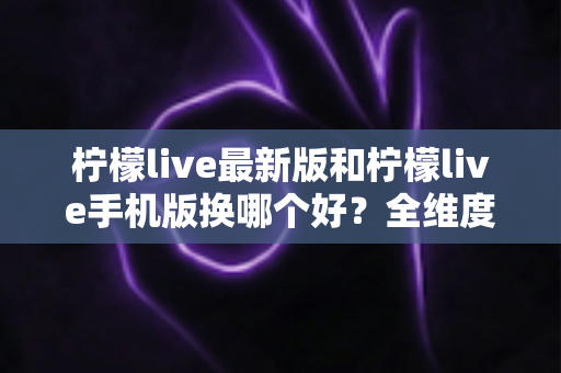 柠檬live最新版和柠檬live手机版换哪个好？全维度对比评测助你轻松选对版本