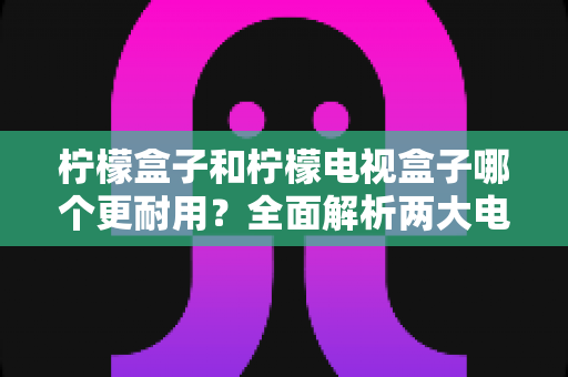 柠檬盒子和柠檬电视盒子哪个更耐用?全面解析两大电视盒子的使用寿命与选购指南 柠檬盒子和柠檬电视盒子哪个更耐用?全面解析两大电视盒子的使用寿命与选购指南