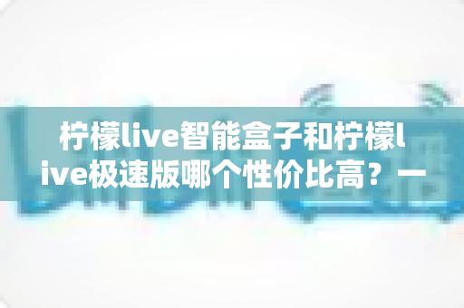柠檬live智能盒子和柠檬live极速版哪个性价比高?一篇讲透选择逻辑的深度对比指南 柠檬live智能盒子和柠檬live极速版哪个性价比高?一篇讲透选择逻辑的深度对比指南