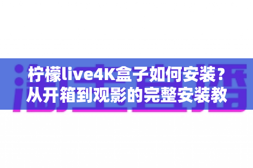 柠檬live4K盒子如何安装?从开箱到观影的完整安装教程与实用指南 柠檬live4K盒子如何安装?从开箱到观影的完整安装教程与实用指南