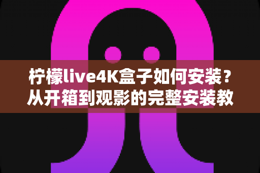 柠檬live4K盒子如何安装？从开箱到观影的完整安装教程与实用指南